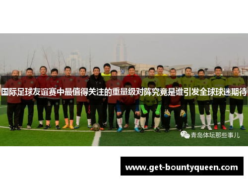 国际足球友谊赛中最值得关注的重量级对阵究竟是谁引发全球球迷期待