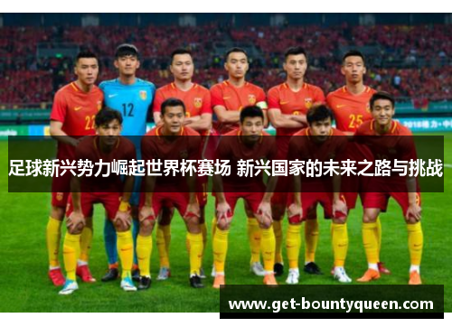 足球新兴势力崛起世界杯赛场 新兴国家的未来之路与挑战 足球新兴势力崛起世界杯赛场 新兴国家的未来之路与挑战