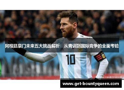 阿根廷豪门未来五大挑战解析:从青训到国际竞争的全面考验 阿根廷豪门未来五大挑战解析:从青训到国际竞争的全面考验