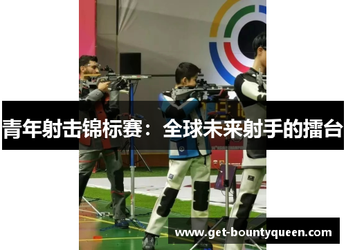 青年射击锦标赛：全球未来射手的擂台