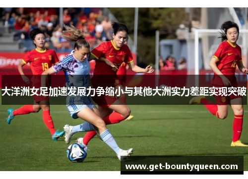 大洋洲女足加速发展力争缩小与其他大洲实力差距实现突破 大洋洲女足加速发展力争缩小与其他大洲实力差距实现突破